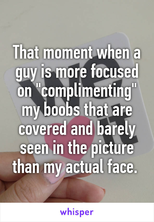 That moment when a guy is more focused on "complimenting" my boobs that are covered and barely seen in the picture than my actual face. 