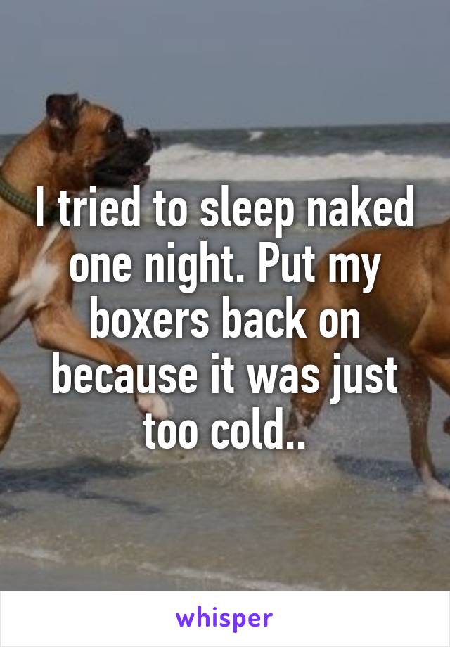 I tried to sleep naked one night. Put my boxers back on because it was just too cold..