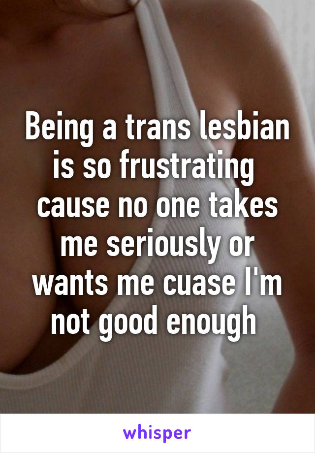 Being a trans lesbian is so frustrating  cause no one takes me seriously or wants me cuase I'm not good enough 