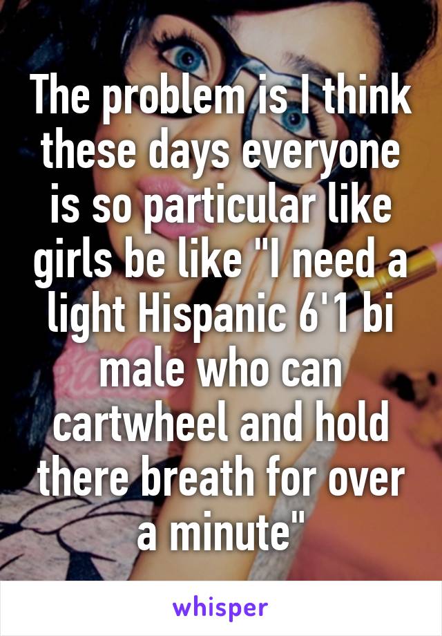 The problem is I think these days everyone is so particular like girls be like "I need a light Hispanic 6'1 bi male who can cartwheel and hold there breath for over a minute"