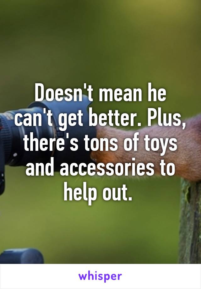 Doesn't mean he can't get better. Plus, there's tons of toys and accessories to help out. 