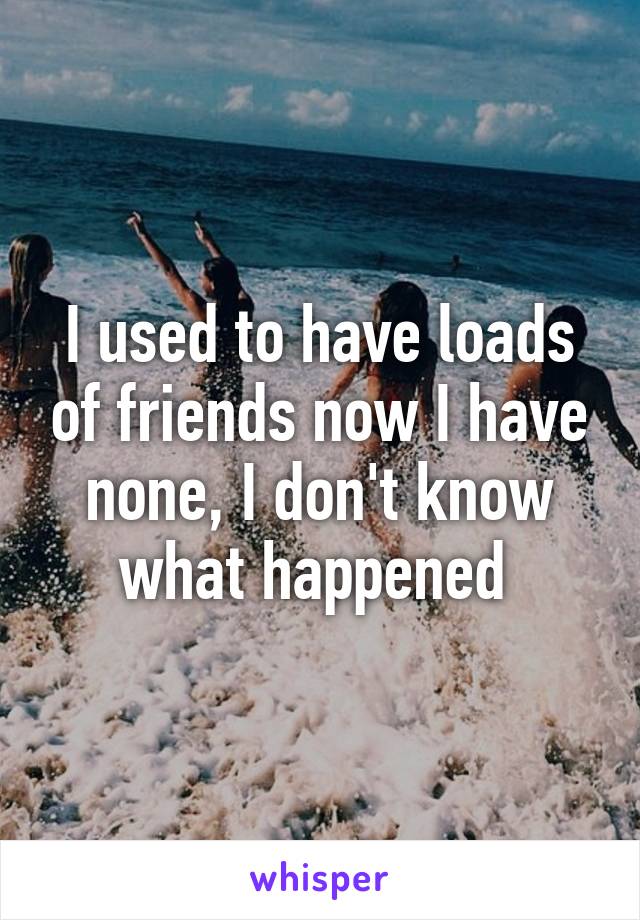 I used to have loads of friends now I have none, I don't know what happened 