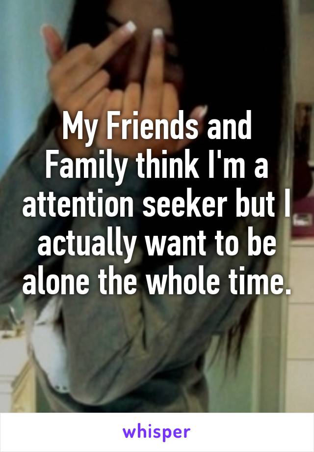 My Friends and Family think I'm a attention seeker but I actually want to be alone the whole time. 