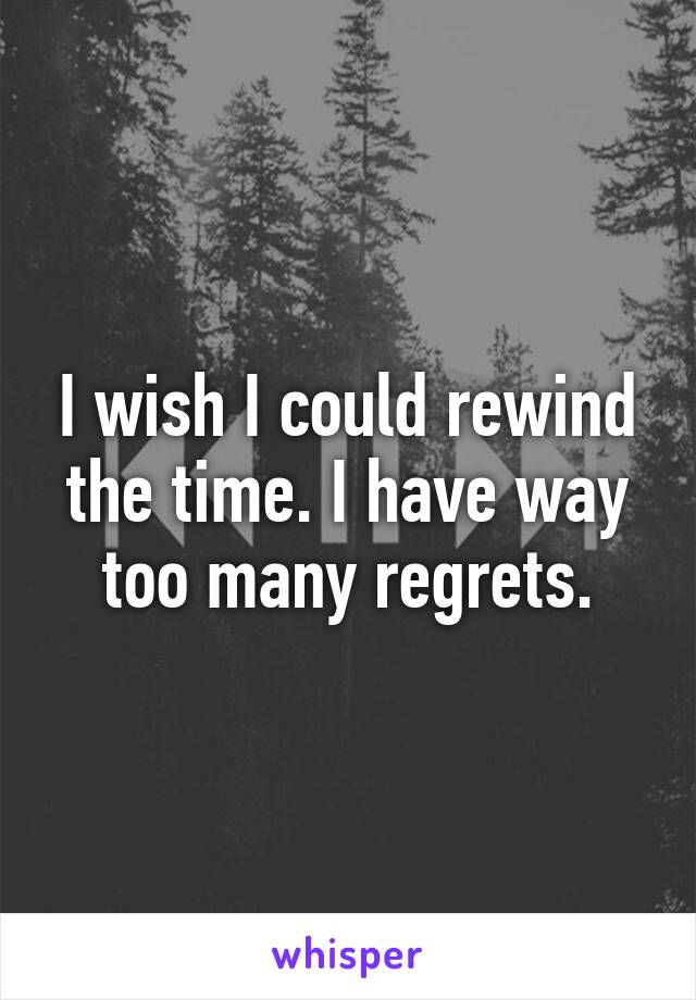 I wish I could rewind the time. I have way too many regrets.