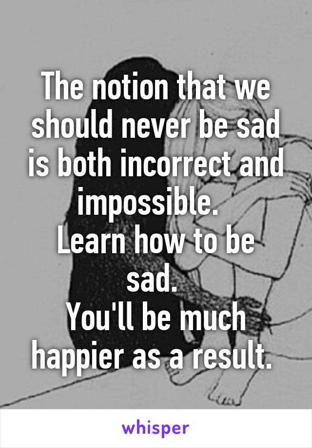 The notion that we should never be sad is both incorrect and impossible.  
Learn how to be sad. 
You'll be much happier as a result. 