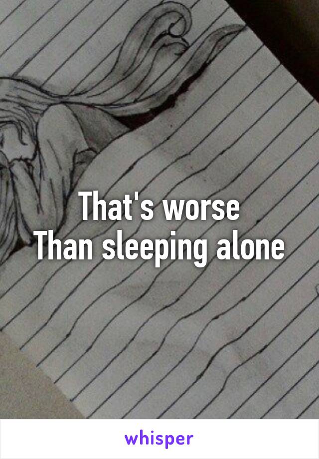 That's worse
Than sleeping alone