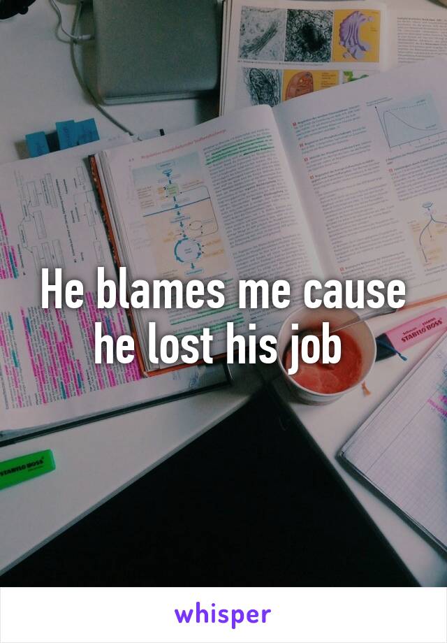 He blames me cause he lost his job 