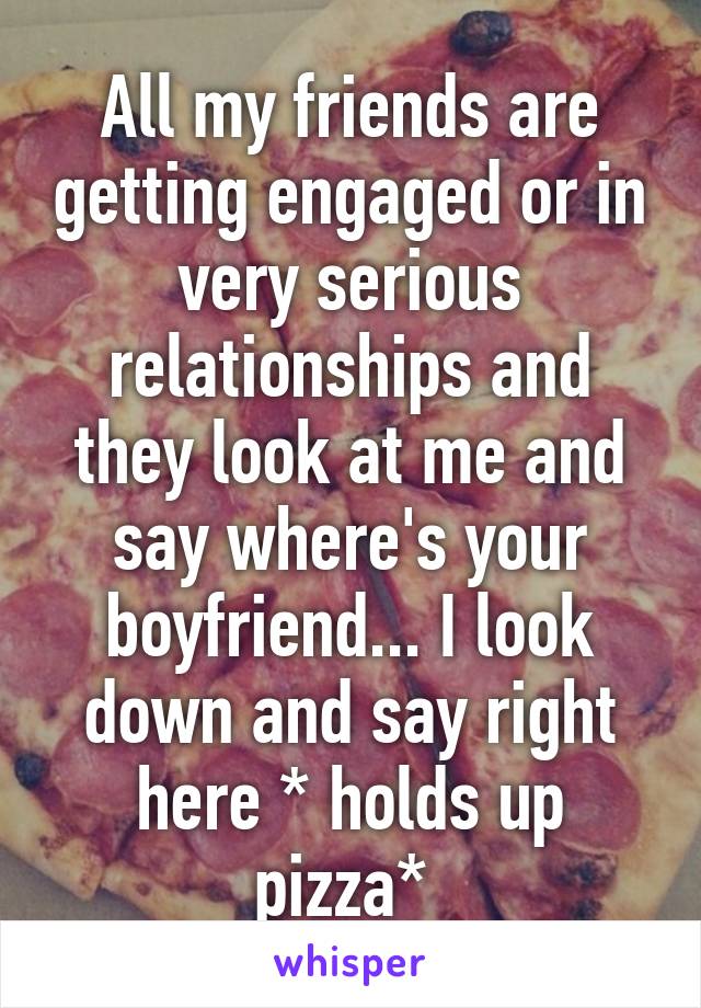 All my friends are getting engaged or in very serious relationships and they look at me and say where's your boyfriend... I look down and say right here * holds up pizza* 