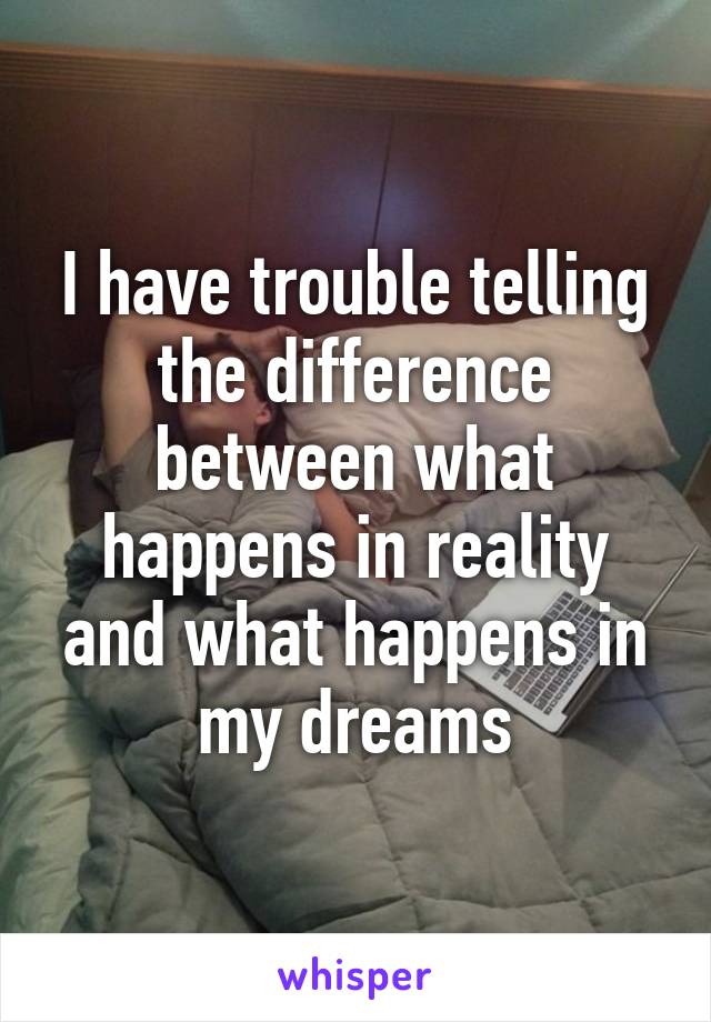 I have trouble telling the difference between what happens in reality and what happens in my dreams