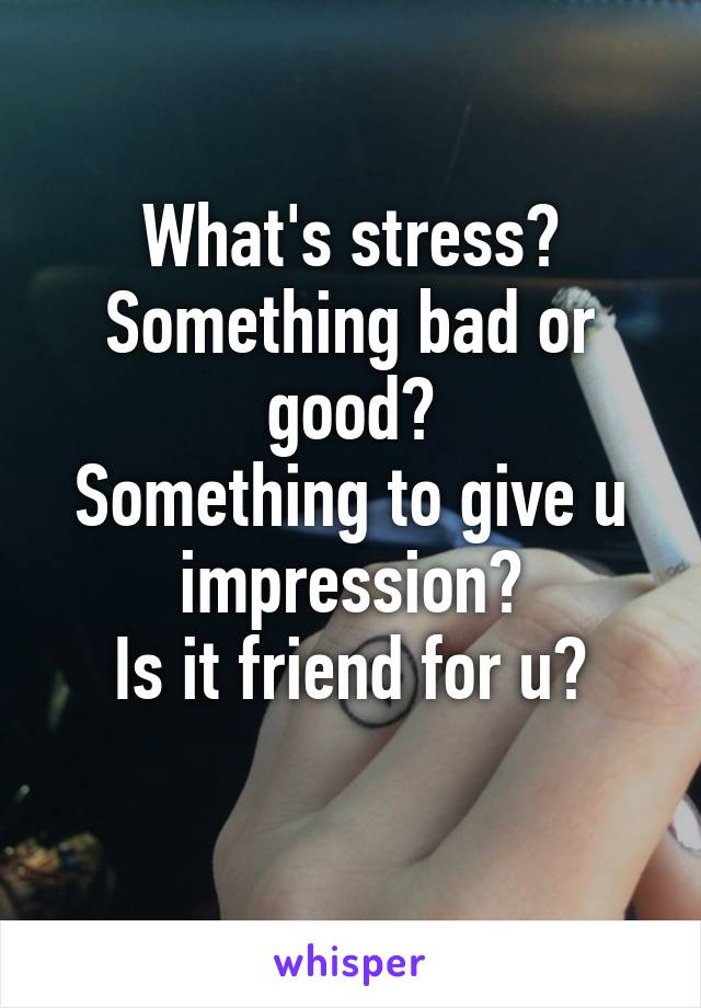 What's stress?
Something bad or good?
Something to give u impression?
Is it friend for u?
