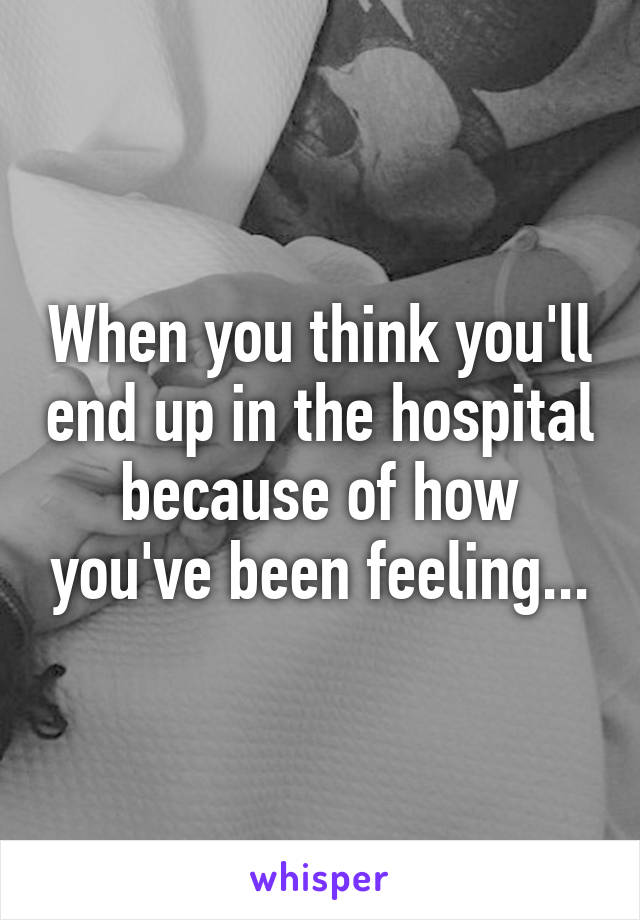 When you think you'll end up in the hospital because of how you've been feeling...