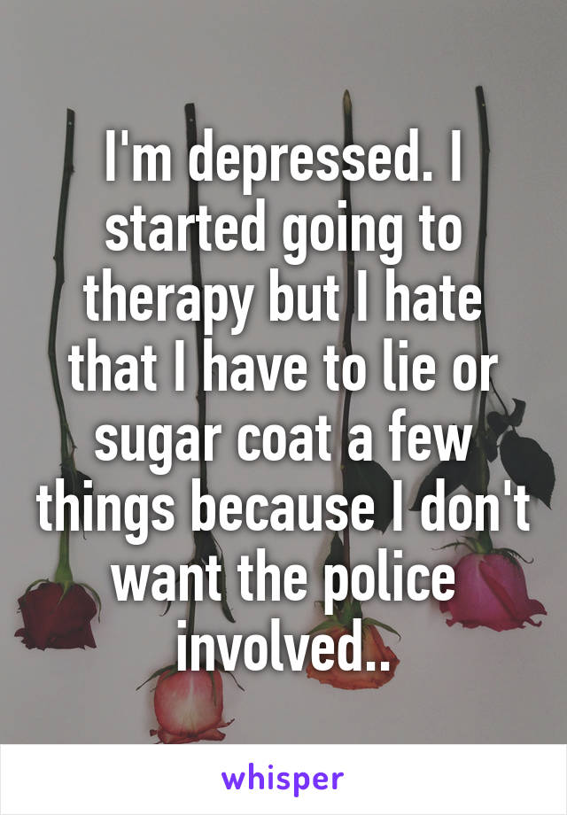 I'm depressed. I started going to therapy but I hate that I have to lie or sugar coat a few things because I don't want the police involved..