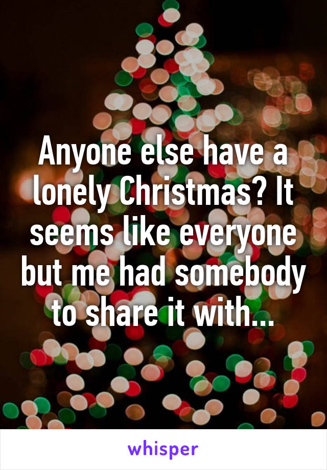 Anyone else have a lonely Christmas? It seems like everyone but me had somebody to share it with...