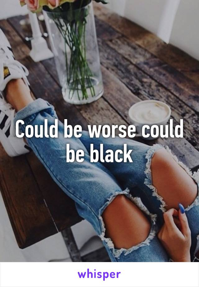 Could be worse could be black