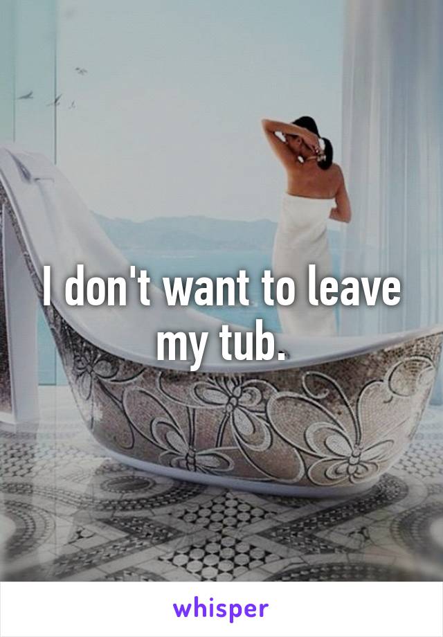 I don't want to leave my tub.