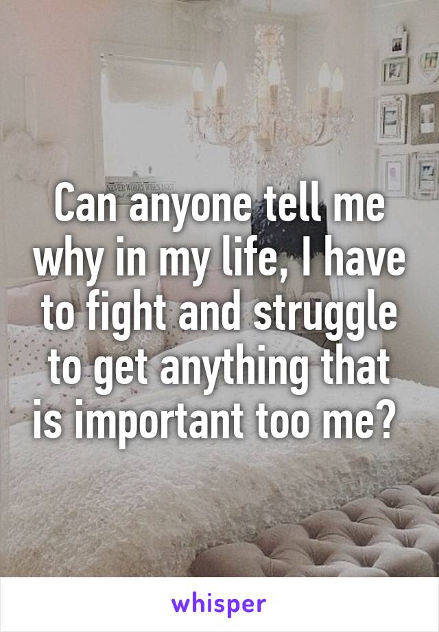 Can anyone tell me why in my life, I have to fight and struggle to get anything that is important too me? 