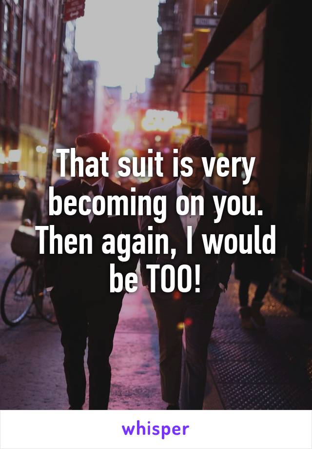 That suit is very becoming on you. Then again, I would be TOO!