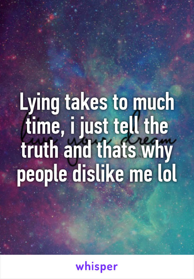 Lying takes to much time, i just tell the truth and thats why people dislike me lol