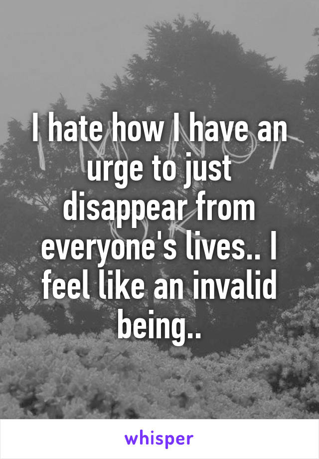 I hate how I have an urge to just disappear from everyone's lives.. I feel like an invalid being..