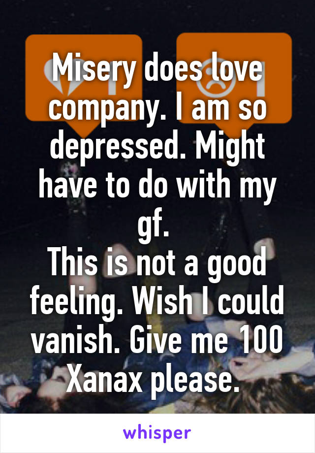 Misery does love company. I am so depressed. Might have to do with my gf. 
This is not a good feeling. Wish I could vanish. Give me 100 Xanax please. 