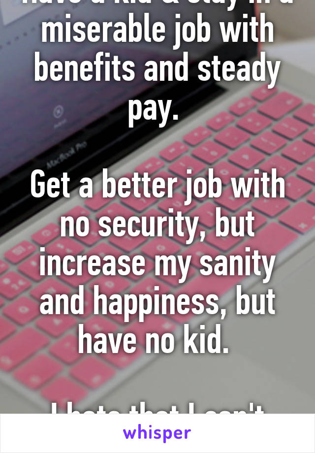 Have a kid & stay in a miserable job with benefits and steady pay. 

Get a better job with no security, but increase my sanity and happiness, but have no kid. 

I hate that I can't have both. 