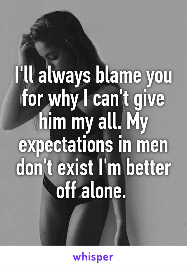 I'll always blame you for why I can't give him my all. My expectations in men don't exist I'm better off alone. 