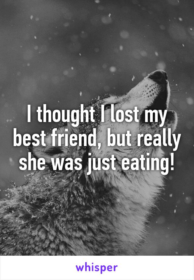 I thought I lost my best friend, but really she was just eating!