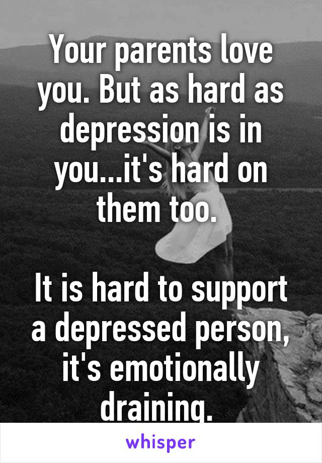 Your parents love you. But as hard as depression is in you...it's hard on them too. 

It is hard to support a depressed person, it's emotionally draining. 