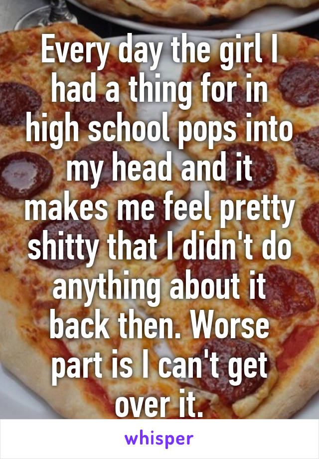 Every day the girl I had a thing for in high school pops into my head and it makes me feel pretty shitty that I didn't do anything about it back then. Worse part is I can't get over it.