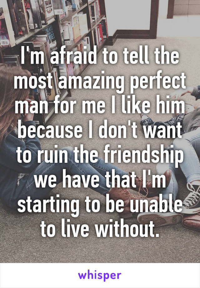 I'm afraid to tell the most amazing perfect man for me I like him because I don't want to ruin the friendship we have that I'm starting to be unable to live without.