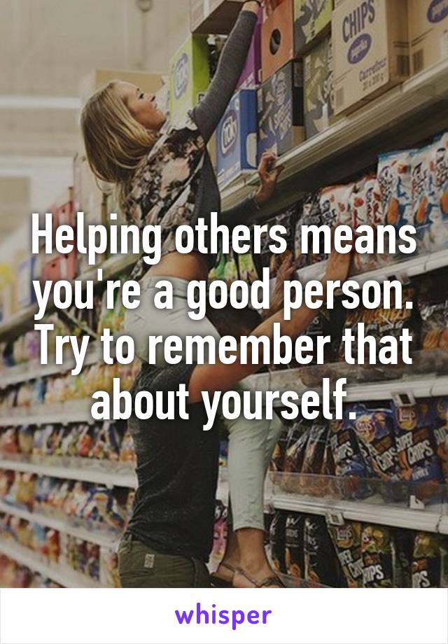 Helping others means you're a good person. Try to remember that about yourself.