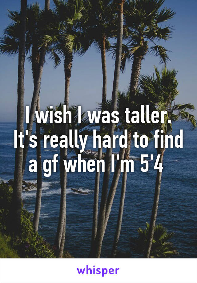 I wish I was taller. It's really hard to find a gf when I'm 5'4 