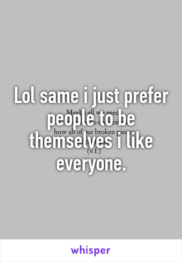 Lol same i just prefer people to be themselves i like everyone.