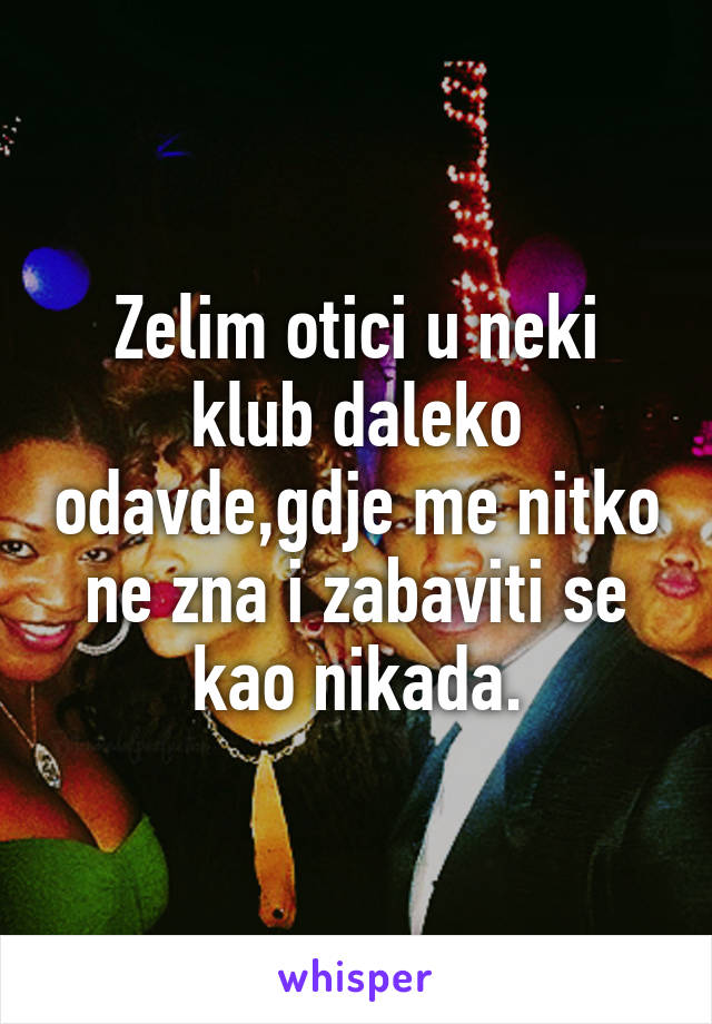 Zelim otici u neki klub daleko odavde,gdje me nitko ne zna i zabaviti se kao nikada.