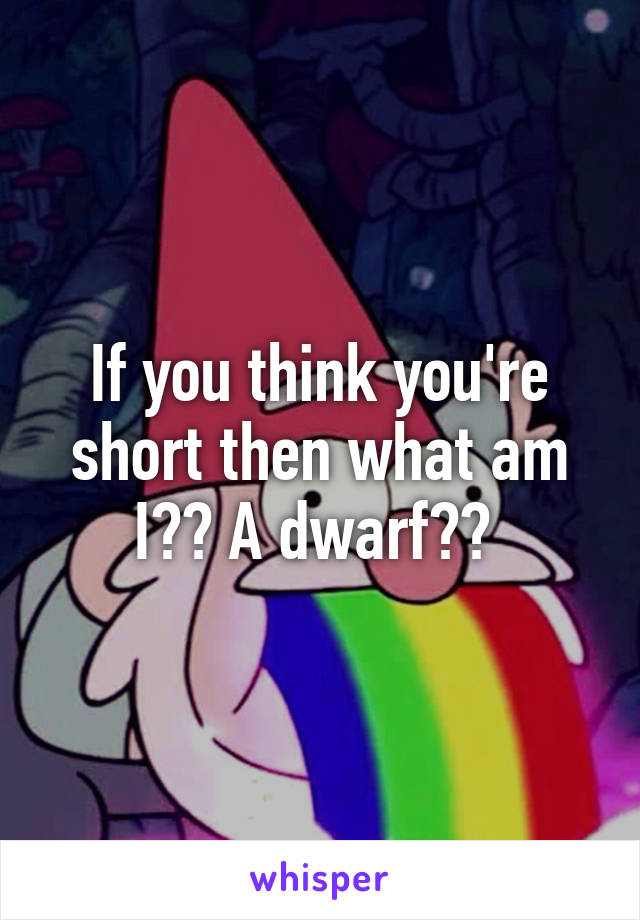 If you think you're short then what am I?? A dwarf?? 