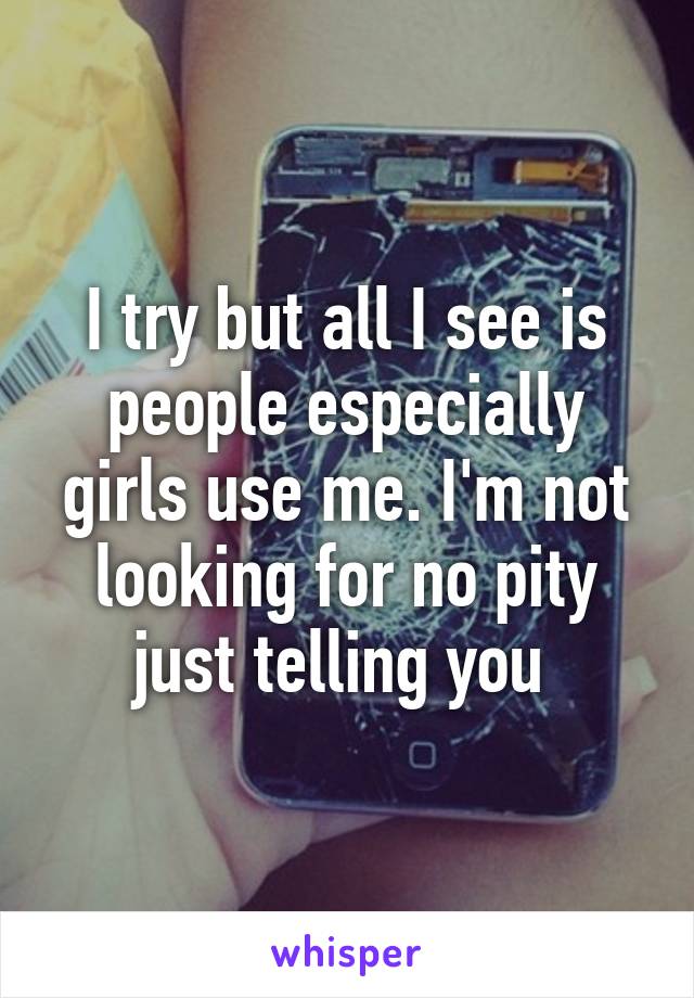 I try but all I see is people especially girls use me. I'm not looking for no pity just telling you 