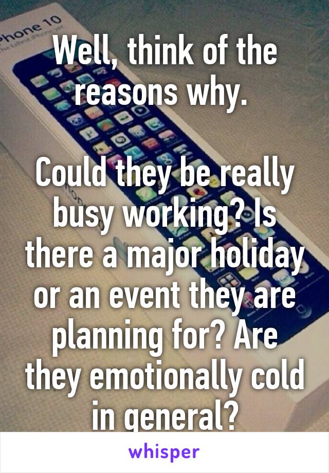 Well, think of the reasons why. 

Could they be really busy working? Is there a major holiday or an event they are planning for? Are they emotionally cold in general?