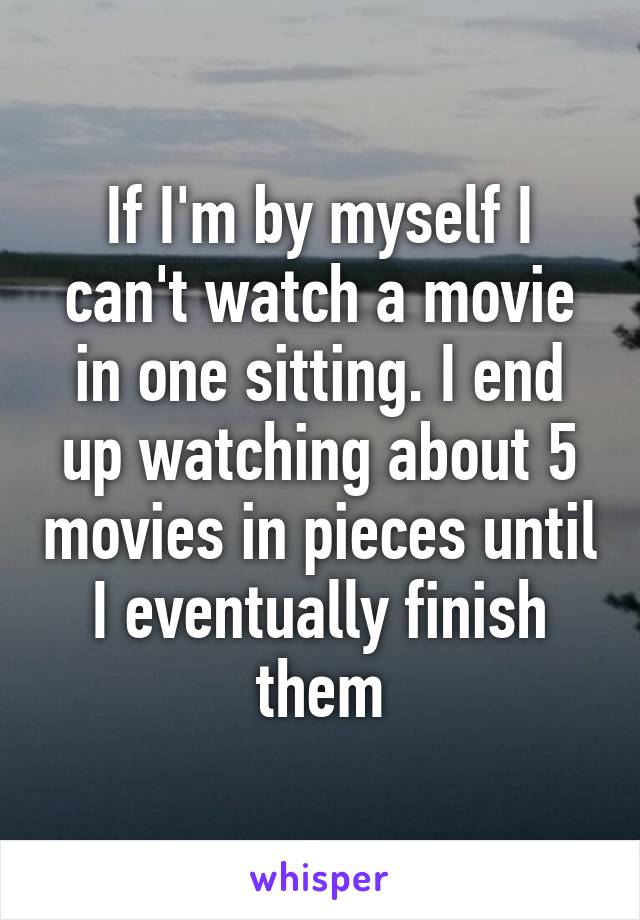 If I'm by myself I can't watch a movie in one sitting. I end up watching about 5 movies in pieces until I eventually finish them