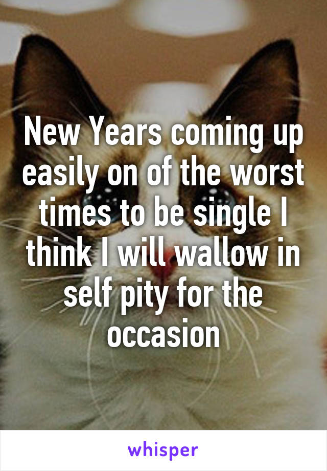 New Years coming up easily on of the worst times to be single I think I will wallow in self pity for the occasion