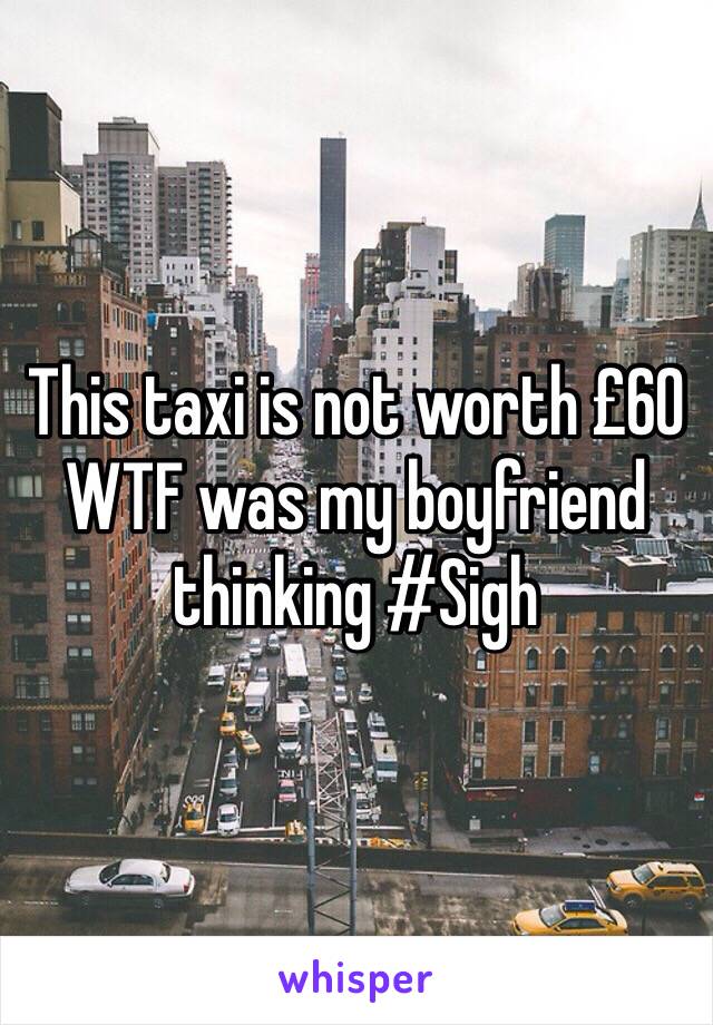 This taxi is not worth £60 WTF was my boyfriend thinking #Sigh 