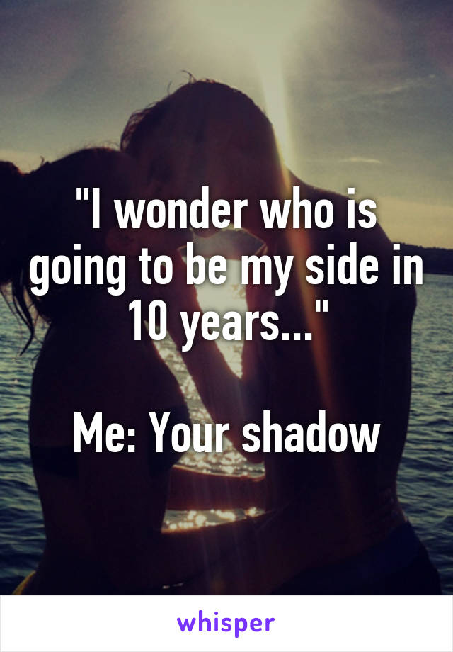 "I wonder who is going to be my side in 10 years..."

Me: Your shadow