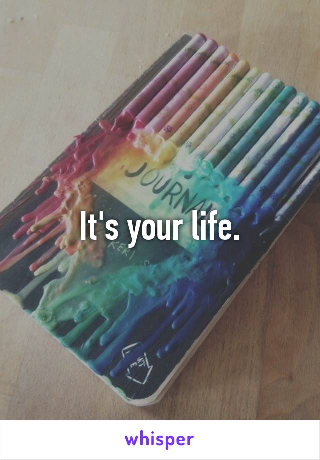 It's your life.