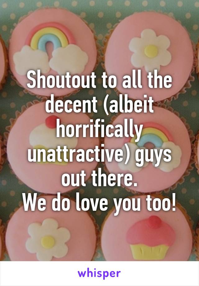 Shoutout to all the decent (albeit horrifically unattractive) guys out there.
We do love you too!