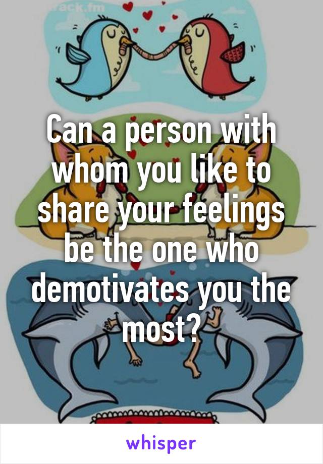 Can a person with whom you like to share your feelings be the one who demotivates you the most?