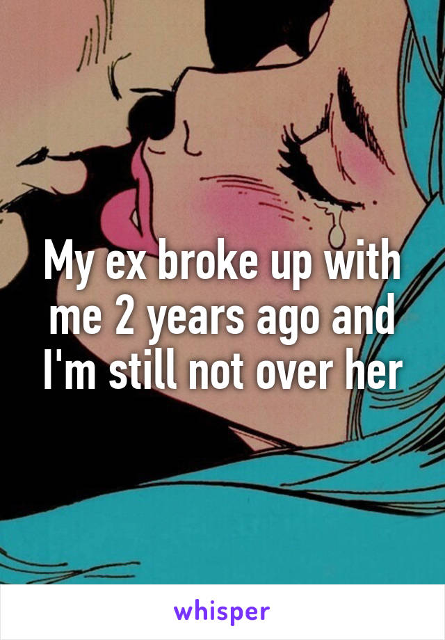 My ex broke up with me 2 years ago and I'm still not over her