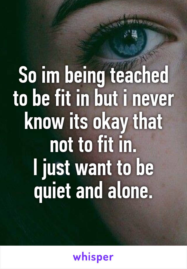 So im being teached to be fit in but i never know its okay that not to fit in.
I just want to be quiet and alone.