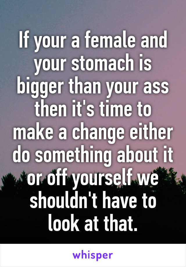 If your a female and your stomach is bigger than your ass then it's time to make a change either do something about it or off yourself we shouldn't have to look at that.