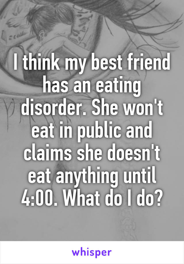 I think my best friend has an eating disorder. She won't eat in public and claims she doesn't eat anything until 4:00. What do I do?