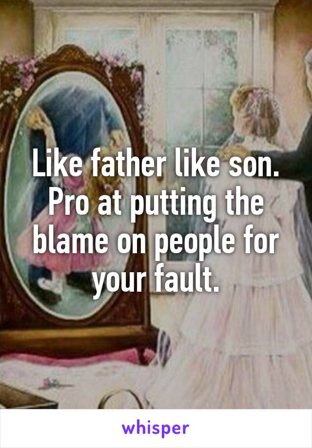 Like father like son. Pro at putting the blame on people for your fault.