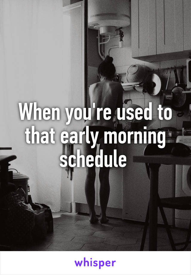 When you're used to that early morning schedule 